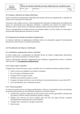 Titulo
MANUAL DE BOAS PRÁTICAS PARA SERVIÇOS DE ALIMENTAÇÃO
TICIANA
WERNER
RESTAURANTE Revisão Data Responsável Página
29/34
2.1- Produtos e Materiais de Limpeza Utilizados
Todos os produtos de higienização adquiridos pela empresa devem ser regularizados e utilizados de
acordo com as instruções do fornecedor.
Vassouras, rodos, baldes, escovas e outros equipamentos utilizados na higienização do ambiente não
devem ser aproveitados para higienizar utensílios e superfícies que entram em contato com os
alimentos, para os quais devem ser utilizadas esponjas macias, panos descartáveis e fibraço.
Todos os equipamentos de limpeza devem ser mantidos limpos, em bom estado de conservação e
armazenados adequadamente, próximos à cozinha.
2.2- Preparação das soluções de produtos de higienização
As soluções utilizadas na higienização ambiental devem ser preparadas segundo recomendações
descritas nas fichas técnicas ou rótulos dos produtos.
2.3- Procedimentos de Limpeza e Sanitização
2.3.1- Instalações, equipamentos, móveis e utensílios
As áreas usadas para a manipulação de alimentos devem ser limpas e higienizadas diariamente,
quantas vezes forem necessárias e ao final do turno.
Todas as informações referentes à higienização das instalações, equipamentos, móveis e utensílios
estão descritas no “Cronograma de Higienização”.
2.3.2- Louças, copos e utensílios
A higienização manual de louças, copos e utensílios deve ser realizada conforme seqüência abaixo:
 retirar o excesso de sujidade e⁄ou recolher os resíduos;
 lavar com água e detergente neutro;
 enxaguar bem com água corrente;
 desinfetar com produto químico ou calor;
 enxaguar com água corrente no caso de utilização com produtos químicos, exceto álcool 70º;
 secar naturalmente, sem a utilização de panos.
2.3.3 - Caixas de gordura
As caixas de gordura devem ser limpas regularmente, conforme a necessidade, através da utilização
de produtos apropriados para tal finalidade, seguindo as instruções abaixo:
 recolher toda a gordura utilizando uma pá exclusiva para este fim, garantindo a retirada total
da gordura, inclusive daquela aderida às paredes e tampas;
 esfregar com vassoura ou escova exclusiva para este fim, com água fervente e produto
desengordurante apropriado para esta finalidade;
 enxaguar bem, se possível, com água sob pressão;
 deixar escoar.
 