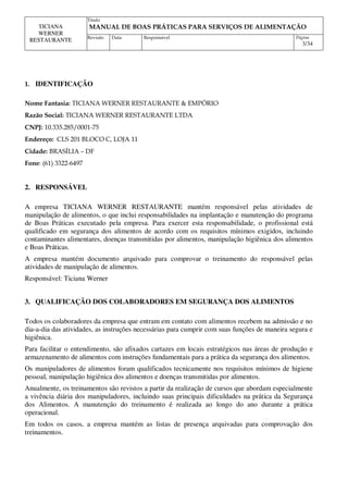 Titulo
MANUAL DE BOAS PRÁTICAS PARA SERVIÇOS DE ALIMENTAÇÃO
TICIANA
WERNER
RESTAURANTE Revisão Data Responsável Página
3/34
1. IDENTIFICAÇÃO
Nome Fantasia: TICIANA WERNER RESTAURANTE & EMPÓRIO
Razão Social: TICIANA WERNER RESTAURANTE LTDA
CNPJ: 10.335.285/0001-75
Endereço: CLS 201 BLOCO C, LOJA 11
Cidade: BRASÍLIA – DF
Fone: (61) 3322-6497
2. RESPONSÁVEL
A empresa TICIANA WERNER RESTAURANTE mantém responsável pelas atividades de
manipulação de alimentos, o que inclui responsabilidades na implantação e manutenção do programa
de Boas Práticas executado pela empresa. Para exercer esta responsabilidade, o profissional está
qualificado em segurança dos alimentos de acordo com os requisitos mínimos exigidos, incluindo
contaminantes alimentares, doenças transmitidas por alimentos, manipulação higiênica dos alimentos
e Boas Práticas.
A empresa mantém documento arquivado para comprovar o treinamento do responsável pelas
atividades de manipulação de alimentos.
Responsável: Ticiana Werner
3. QUALIFICAÇÃO DOS COLABORADORES EM SEGURANÇA DOS ALIMENTOS
Todos os colaboradores da empresa que entram em contato com alimentos recebem na admissão e no
dia-a-dia das atividades, as instruções necessárias para cumprir com suas funções de maneira segura e
higiênica.
Para facilitar o entendimento, são afixados cartazes em locais estratégicos nas áreas de produção e
armazenamento de alimentos com instruções fundamentais para a prática da segurança dos alimentos.
Os manipuladores de alimentos foram qualificados tecnicamente nos requisitos mínimos de higiene
pessoal, manipulação higiênica dos alimentos e doenças transmitidas por alimentos.
Anualmente, os treinamentos são revistos a partir da realização de cursos que abordam especialmente
a vivência diária dos manipuladores, incluindo suas principais dificuldades na prática da Segurança
dos Alimentos. A manutenção do treinamento é realizada ao longo do ano durante a prática
operacional.
Em todos os casos, a empresa mantém as listas de presença arquivadas para comprovação dos
treinamentos.
 