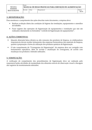 Titulo
MANUAL DE BOAS PRÁTICAS PARA SERVIÇOS DE ALIMENTAÇÃO
TICIANA
WERNER
RESTAURANTE Revisão Data Responsável Página
30/34
3- MONITORAÇÃO:
Para monitorar o cumprimento das ações descritas neste documento, a empresa deve:
• Realizar avaliação diária das condições de higiene das instalações, equipamentos e utensílios
de trabalho.
• Fazer registro das operações de higienização de equipamentos e instalações que não são
realizados diariamente no formulário “controle de higienização de equipamentos”.
4- AÇÕES CORRETIVAS:
• Quando detectada baixa eficácia ou alto consumo dos produtos de limpeza, os colaboradores
responsáveis devem receber treinamento das empresas fornecedoras dos materiais de limpeza,
quanto à preparação e forma de utilização dos produtos químicos de higienização.
• O não cumprimento do “Cronograma de Higienização” da empresa deve ser corrigido com
treinamentos específicos, além de revisão e atualização do cronograma, de acordo com
mudanças nos produtos e métodos utilizados.
5- VERIFICAÇÃO:
A verificação do cumprimento dos procedimentos de higienização deve ser realizada pelo
responsável pelas atividades de manipulação dos alimentos através de observação visual e checagem
dos registros de monitoramento efetuados.
 