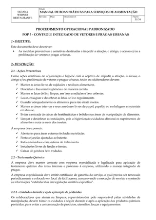 Titulo
MANUAL DE BOAS PRÁTICAS PARA SERVIÇOS DE ALIMENTAÇÃO
TICIANA
WERNER
RESTAURANTE Revisão Data Responsável Página
31/34
PROCEDIMENTO OPERACIONAL PADRONIZADO
POP 3 - CONTROLE INTEGRADO DE VETORES E PRAGAS URBANAS
1- OBJETIVO:
Este documento deve descrever:
• As medidas preventivas e corretivas destinadas a impedir a atração, o abrigo, o acesso e/ou a
proliferação de vetores e pragas urbanas.
2- DESCRIÇÃO:
2.1 - Ações Preventivas
Como ações contínuas de organização e higiene com o objetivo de impedir a atração, o acesso, o
abrigo e/ou proliferação de vetores e pragas urbanas, todos os colaboradores devem:
 Manter as áreas livres de sujidades e resíduos alimentares.
 Descartar o lixo com freqüência e de maneira correta.
 Manter as latas de lixo limpas, em boas condições e bem cobertas.
 Lavar, enxaguar e desinfetar as latas de lixo regularmente.
 Guardar adequadamente os alimentos para não atrair insetos.
 Manter as áreas internas e seus arredores livres de papel, papelão ou embalagens e materiais
em desuso.
 Evitar a entrada de caixas de hortifrutícolas e bebidas nas áreas de manipulação de alimentos.
 Limpar e desinfetar as instalações, pois a higienização cuidadosa diminui os suprimentos de
alimento e mata os ovos dos insetos.
A empresa deve possuir:
 Aberturas para áreas externas fechadas ou teladas.
 Portas e janelas ajustadas ao batente.
 Ralos sifonados e com sistema de fechamento.
 Instalações livres de fendas e frestas.
 Caixas de gordura bem vedadas.
2.2 - Tratamento Químico
A empresa deve manter contrato com empresa especializada e legalizada para aplicação de
tratamento químico das áreas internas e próximas à empresa, utilizando o manejo integrado de
pragas.
A empresa especializada deve emitir certificado de garantia do serviço, o qual precisa ser renovado
periodicamente e colocado em local de fácil acesso, comprovando a execução do serviço e contendo
as informações “estabelecidas em legislação sanitária específica”.
2.2.1 - Cuidados durante e após aplicação de pesticidas
Os colaboradores que atuam na limpeza, supervisionados pelo responsável pelas atividades de
manipulação, devem tomar os cuidados a seguir durante e após a aplicação dos produtos químicos
pesticidas, para evitar a contaminação de produtos, utensílios, louças e equipamentos:
 