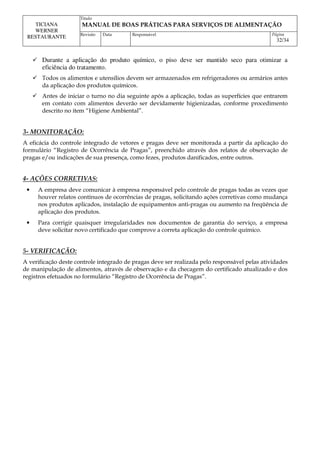 Titulo
MANUAL DE BOAS PRÁTICAS PARA SERVIÇOS DE ALIMENTAÇÃO
TICIANA
WERNER
RESTAURANTE Revisão Data Responsável Página
32/34
 Durante a aplicação do produto químico, o piso deve ser mantido seco para otimizar a
eficiência do tratamento.
 Todos os alimentos e utensílios devem ser armazenados em refrigeradores ou armários antes
da aplicação dos produtos químicos.
 Antes de iniciar o turno no dia seguinte após a aplicação, todas as superfícies que entrarem
em contato com alimentos deverão ser devidamente higienizadas, conforme procedimento
descrito no item “Higiene Ambiental”.
3- MONITORAÇÃO:
A eficácia do controle integrado de vetores e pragas deve ser monitorada a partir da aplicação do
formulário “Registro de Ocorrência de Pragas”, preenchido através dos relatos de observação de
pragas e/ou indicações de sua presença, como fezes, produtos danificados, entre outros.
4- AÇÕES CORRETIVAS:
• A empresa deve comunicar à empresa responsável pelo controle de pragas todas as vezes que
houver relatos contínuos de ocorrências de pragas, solicitando ações corretivas como mudança
nos produtos aplicados, instalação de equipamentos anti-pragas ou aumento na freqüência de
aplicação dos produtos.
• Para corrigir quaisquer irregularidades nos documentos de garantia do serviço, a empresa
deve solicitar novo certificado que comprove a correta aplicação do controle químico.
5- VERIFICAÇÃO:
A verificação deste controle integrado de pragas deve ser realizada pelo responsável pelas atividades
de manipulação de alimentos, através de observação e da checagem do certificado atualizado e dos
registros efetuados no formulário “Registro de Ocorrência de Pragas”.
 