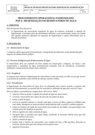 Titulo
MANUAL DE BOAS PRÁTICAS PARA SERVIÇOS DE ALIMENTAÇÃO
TICIANA
WERNER
RESTAURANTE Revisão Data Responsável Página
33/34
PROCEDIMENTO OPERACIONAL PADRONIZADO
POP 4 - HIGIENIZAÇÃO DO RESERVATÓRIO DE ÁGUA
1- OBJETIVO:
Este documento deve descrever:
• A higienização do reservatório regulador de água da empresa, incluindo o método de
higienização, o princípio ativo do desinfetante utilizado e sua concentração, tempo de contato
dos agentes químicos utilizados na operação de higienização e outras informações que se
fizerem necessárias.
2- DESCRIÇÃO:
2.1 - Abastecimento de Água:
A empresa utiliza água potável na produção e manipulação de alimentos, sendo abastecida pela
empresa de abastecimento público.
2.2 - Processo de Higienização do Reservatório de Água
O reservatório deve ser mantido em bom estado de conservação e limpeza, de forma a não
comprometer a qualidade da água, permanecendo tampado, livre de rachaduras, vazamentos,
infiltrações, descascamentos dentre outros defeitos.
2.2.1 - Freqüência
A empresa deve realizar a higienização do reservatório a cada seis meses ou toda vez em que houver
a ocorrência de acidentes como entrada de animais, insetos e folhas.
2.2.2 - Procedimento
A higienização do reservatório de água deve ser planejada para ocorrer quando a empresa não
estiver em funcionamento, ou quando não for necessária a utilização de água por cerca de 1 hora.
Deve-se aplicar o procedimento a seguir (fonte: Silva Junior, 2005):
 amarrar a bóia ou fechar o registro de entrada de água no reservatório;
 esvaziar o reservatório até a altura de cerca de um palmo de água;
 fechar a saída de água;
 escovar as paredes internas e o fundo com água e escova de fibra vegetal ou sintética (não
usar sabão, detergente ou outro produto), desprendendo todo o resíduo e matéria orgânica;
 retirar os resíduos do fundo do reservatório com auxílio de um balde e um pano limpo, com
cuidado para não danificar as paredes;
 abrir os registros de saída e entrada da água;
 enxaguar bem as paredes com água limpa, mantendo as torneiras abertas para que não
sobrem resíduos nos canos;
 fechar a entrada da água;
 banhar todo o interior do reservatório com solução de cloro a 500 mg/litro, deixando as
torneiras abertas para que esta solução escorra pelos canos;
 aguardar 30 minutos;
 