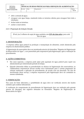 Titulo
MANUAL DE BOAS PRÁTICAS PARA SERVIÇOS DE ALIMENTAÇÃO
TICIANA
WERNER
RESTAURANTE Revisão Data Responsável Página
34/34
 abrir a entrada da água;
 enxaguar com água limpa, mantendo todas as torneiras abertas para enxaguar bem toda a
tubulação;
 fechar todas as torneiras;
 encher o reservatório.
2.2.3 - Preparação da Solução Clorada
20 mL (ou 2 colheres de sopa) de água sanitária com 2,5% de cloro ativo para cada
litro de água
3- MONITORAÇÃO:
A empresa utiliza água potável na produção e manipulação de alimentos, sendo abastecida pela
empresa de abastecimento público.
A higienização do reservatório deve ser monitorada através do formulário “Registro de Higienização
de Reservatório de Água”, a ser preenchido pelo responsável pela higienização, após a realização do
procedimento.
4- AÇÕES CORRETIVAS:
• Em casos especiais, a empresa pode optar pela aquisição de água potável para suprir seu
abastecimento por determinado período de tempo.
• Quando detectadas falhas na periodicidade ou eficácia da higienização dos reservatórios, os
colaboradores responsáveis devem receber novo treinamento para a correta preparação da
solução sanitizante e aplicação do procedimento, de acordo com sua descrição. No caso de
terceirização desse serviço, a empresa responsável pela higienização deve ser contatada ou
mesmo substituída.
5- VERIFICAÇÃO:
Nos casos de fonte alternativa, a potabilidade da água deve ser verificada através dos laudos
emitidos após análises laboratoriais.
A verificação do cumprimento do procedimento de higienização deve ser realizada pelo gerente
através da checagem dos registros efetuados no formulário “Registro de Higienização de
Reservatório de Água”.
 