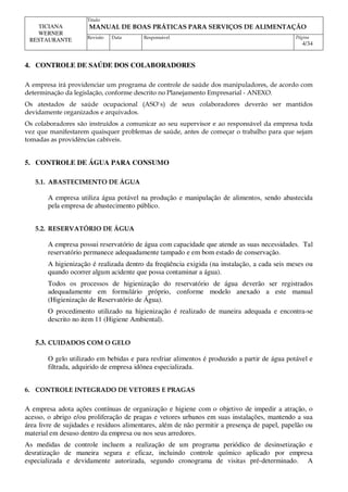 Titulo
MANUAL DE BOAS PRÁTICAS PARA SERVIÇOS DE ALIMENTAÇÃO
TICIANA
WERNER
RESTAURANTE Revisão Data Responsável Página
4/34
4. CONTROLE DE SAÚDE DOS COLABORADORES
A empresa irá providenciar um programa de controle de saúde dos manipuladores, de acordo com
determinação da legislação, conforme descrito no Planejamento Empresarial - ANEXO.
Os atestados de saúde ocupacional (ASO`s) de seus colaboradores deverão ser mantidos
devidamente organizados e arquivados.
Os colaboradores são instruídos a comunicar ao seu supervisor e ao responsável da empresa toda
vez que manifestarem quaisquer problemas de saúde, antes de começar o trabalho para que sejam
tomadas as providências cabíveis.
5. CONTROLE DE ÁGUA PARA CONSUMO
5.1. ABASTECIMENTO DE ÁGUA
A empresa utiliza água potável na produção e manipulação de alimentos, sendo abastecida
pela empresa de abastecimento público.
5.2. RESERVATÓRIO DE ÁGUA
A empresa possui reservatório de água com capacidade que atende as suas necessidades. Tal
reservatório permanece adequadamente tampado e em bom estado de conservação.
A higienização é realizada dentro da freqüência exigida (na instalação, a cada seis meses ou
quando ocorrer algum acidente que possa contaminar a água).
Todos os processos de higienização do reservatório de água deverão ser registrados
adequadamente em formulário próprio, conforme modelo anexado a este manual
(Higienização de Reservatório de Água).
O procedimento utilizado na higienização é realizado de maneira adequada e encontra-se
descrito no item 11 (Higiene Ambiental).
5.3. CUIDADOS COM O GELO
O gelo utilizado em bebidas e para resfriar alimentos é produzido a partir de água potável e
filtrada, adquirido de empresa idônea especializada.
6. CONTROLE INTEGRADO DE VETORES E PRAGAS
A empresa adota ações contínuas de organização e higiene com o objetivo de impedir a atração, o
acesso, o abrigo e/ou proliferação de pragas e vetores urbanos em suas instalações, mantendo a sua
área livre de sujidades e resíduos alimentares, além de não permitir a presença de papel, papelão ou
material em desuso dentro da empresa ou nos seus arredores.
As medidas de controle incluem a realização de um programa periódico de desinsetização e
desratização de maneira segura e eficaz, incluindo controle químico aplicado por empresa
especializada e devidamente autorizada, segundo cronograma de visitas pré-determinado. A
 