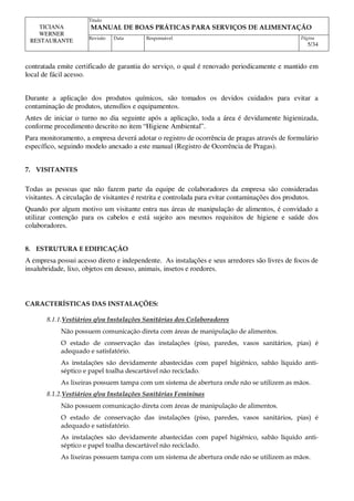 Titulo
MANUAL DE BOAS PRÁTICAS PARA SERVIÇOS DE ALIMENTAÇÃO
TICIANA
WERNER
RESTAURANTE Revisão Data Responsável Página
5/34
contratada emite certificado de garantia do serviço, o qual é renovado periodicamente e mantido em
local de fácil acesso.
Durante a aplicação dos produtos químicos, são tomados os devidos cuidados para evitar a
contaminação de produtos, utensílios e equipamentos.
Antes de iniciar o turno no dia seguinte após a aplicação, toda a área é devidamente higienizada,
conforme procedimento descrito no item “Higiene Ambiental”.
Para monitoramento, a empresa deverá adotar o registro de ocorrência de pragas através de formulário
específico, seguindo modelo anexado a este manual (Registro de Ocorrência de Pragas).
7. VISITANTES
Todas as pessoas que não fazem parte da equipe de colaboradores da empresa são consideradas
visitantes. A circulação de visitantes é restrita e controlada para evitar contaminações dos produtos.
Quando por algum motivo um visitante entra nas áreas de manipulação de alimentos, é convidado a
utilizar contenção para os cabelos e está sujeito aos mesmos requisitos de higiene e saúde dos
colaboradores.
8. ESTRUTURA E EDIFICAÇÃO
A empresa possui acesso direto e independente. As instalações e seus arredores são livres de focos de
insalubridade, lixo, objetos em desuso, animais, insetos e roedores.
CARACTERÍSTICAS DAS INSTALAÇÕES:
8.1.1.Vestiários e/ou Instalações Sanitárias dos Colaboradores
Não possuem comunicação direta com áreas de manipulação de alimentos.
O estado de conservação das instalações (piso, paredes, vasos sanitários, pias) é
adequado e satisfatório.
As instalações são devidamente abastecidas com papel higiênico, sabão líquido anti-
séptico e papel toalha descartável não reciclado.
As lixeiras possuem tampa com um sistema de abertura onde não se utilizem as mãos.
8.1.2.Vestiários e/ou Instalações Sanitárias Femininas
Não possuem comunicação direta com áreas de manipulação de alimentos.
O estado de conservação das instalações (piso, paredes, vasos sanitários, pias) é
adequado e satisfatório.
As instalações são devidamente abastecidas com papel higiênico, sabão líquido anti-
séptico e papel toalha descartável não reciclado.
As lixeiras possuem tampa com um sistema de abertura onde não se utilizem as mãos.
 