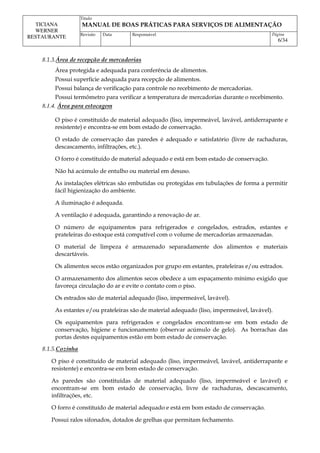 Titulo
MANUAL DE BOAS PRÁTICAS PARA SERVIÇOS DE ALIMENTAÇÃO
TICIANA
WERNER
RESTAURANTE Revisão Data Responsável Página
6/34
8.1.3.Área de recepção de mercadorias
Área protegida e adequada para conferência de alimentos.
Possui superfície adequada para recepção de alimentos.
Possui balança de verificação para controle no recebimento de mercadorias.
Possui termômetro para verificar a temperatura de mercadorias durante o recebimento.
8.1.4. Área para estocagem
O piso é constituído de material adequado (liso, impermeável, lavável, antiderrapante e
resistente) e encontra-se em bom estado de conservação.
O estado de conservação das paredes é adequado e satisfatório (livre de rachaduras,
descascamento, infiltrações, etc.).
O forro é constituído de material adequado e está em bom estado de conservação.
Não há acúmulo de entulho ou material em desuso.
As instalações elétricas são embutidas ou protegidas em tubulações de forma a permitir
fácil higienização do ambiente.
A iluminação é adequada.
A ventilação é adequada, garantindo a renovação de ar.
O número de equipamentos para refrigerados e congelados, estrados, estantes e
prateleiras do estoque está compatível com o volume de mercadorias armazenadas.
O material de limpeza é armazenado separadamente dos alimentos e materiais
descartáveis.
Os alimentos secos estão organizados por grupo em estantes, prateleiras e/ou estrados.
O armazenamento dos alimentos secos obedece a um espaçamento mínimo exigido que
favoreça circulação do ar e evite o contato com o piso.
Os estrados são de material adequado (liso, impermeável, lavável).
As estantes e/ou prateleiras são de material adequado (liso, impermeável, lavável).
Os equipamentos para refrigerados e congelados encontram-se em bom estado de
conservação, higiene e funcionamento (observar acúmulo de gelo). As borrachas das
portas destes equipamentos estão em bom estado de conservação.
8.1.5.Cozinha
O piso é constituído de material adequado (liso, impermeável, lavável, antiderrapante e
resistente) e encontra-se em bom estado de conservação.
As paredes são constituídas de material adequado (liso, impermeável e lavável) e
encontram-se em bom estado de conservação, livre de rachaduras, descascamento,
infiltrações, etc.
O forro é constituído de material adequado e está em bom estado de conservação.
Possui ralos sifonados, dotados de grelhas que permitam fechamento.
 