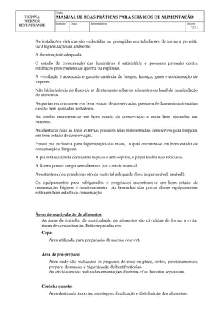 Titulo
MANUAL DE BOAS PRÁTICAS PARA SERVIÇOS DE ALIMENTAÇÃO
TICIANA
WERNER
RESTAURANTE Revisão Data Responsável Página
7/34
As instalações elétricas são embutidas ou protegidas em tubulações de forma a permitir
fácil higienização do ambiente.
A iluminação é adequada.
O estado de conservação das luminárias é satisfatório e possuem proteção contra
estilhaços provenientes de quebra ou explosão.
A ventilação é adequada e garante ausência de fungos, fumaça, gases e condensação de
vapores.
Não há incidência de fluxo de ar diretamente sobre os alimentos ou local de manipulação
de alimentos.
As portas encontram-se em bom estado de conservação, possuem fechamento automático
e estão bem ajustadas ao batente.
As janelas encontram-se em bom estado de conservação e estão bem ajustadas aos
batentes.
As aberturas para as áreas externas possuem telas milimetradas, removíveis para limpeza,
em bom estado de conservação.
Possui pia exclusiva para higienização das mãos, a qual encontra-se em bom estado de
conservação e limpeza.
A pia está equipada com sabão líquido e anti-séptico, e papel toalha não reciclado.
A lixeira possui tampa sem abertura por contato manual.
As estantes e/ou prateleiras são de material adequado (liso, impermeável, lavável).
Os equipamentos para refrigerados e congelados encontram-se em bom estado de
conservação, higiene e funcionamento. As borrachas das portas destes equipamentos
estão em bom estado de conservação.
Áreas de manipulação de alimentos
As áreas de trabalho de manipulação de alimentos são divididas de forma a evitar
riscos de contaminação. Estão separadas em:
Copa:
Área utilizada para preparação de sucos e couvert.
Área de pré-preparo:
Área onde são realizados os preparos de mise-en-place, cortes, porcionamentos,
preparo de massas e higienização de hortifrutícolas.
As atividades são realizadas em estações distintas e/ou horários separados.
Cozinha quente:
Área destinada à cocção, montagem, finalização e distribuição dos alimentos.
 