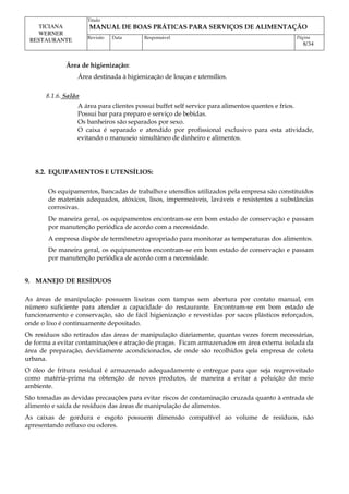 Titulo
MANUAL DE BOAS PRÁTICAS PARA SERVIÇOS DE ALIMENTAÇÃO
TICIANA
WERNER
RESTAURANTE Revisão Data Responsável Página
8/34
Área de higienização:
Área destinada à higienização de louças e utensílios.
8.1.6. Salão
A área para clientes possui buffet self service para alimentos quentes e frios.
Possui bar para preparo e serviço de bebidas.
Os banheiros são separados por sexo.
O caixa é separado e atendido por profissional exclusivo para esta atividade,
evitando o manuseio simultâneo de dinheiro e alimentos.
8.2. EQUIPAMENTOS E UTENSÍLIOS:
Os equipamentos, bancadas de trabalho e utensílios utilizados pela empresa são constituídos
de materiais adequados, atóxicos, lisos, impermeáveis, laváveis e resistentes a substâncias
corrosivas.
De maneira geral, os equipamentos encontram-se em bom estado de conservação e passam
por manutenção periódica de acordo com a necessidade.
A empresa dispõe de termômetro apropriado para monitorar as temperaturas dos alimentos.
De maneira geral, os equipamentos encontram-se em bom estado de conservação e passam
por manutenção periódica de acordo com a necessidade.
9. MANEJO DE RESÍDUOS
As áreas de manipulação possuem lixeiras com tampas sem abertura por contato manual, em
número suficiente para atender a capacidade do restaurante. Encontram-se em bom estado de
funcionamento e conservação, são de fácil higienização e revestidas por sacos plásticos reforçados,
onde o lixo é continuamente depositado.
Os resíduos são retirados das áreas de manipulação diariamente, quantas vezes forem necessárias,
de forma a evitar contaminações e atração de pragas. Ficam armazenados em área externa isolada da
área de preparação, devidamente acondicionados, de onde são recolhidos pela empresa de coleta
urbana.
O óleo de fritura residual é armazenado adequadamente e entregue para que seja reaproveitado
como matéria-prima na obtenção de novos produtos, de maneira a evitar a poluição do meio
ambiente.
São tomadas as devidas precauções para evitar riscos de contaminação cruzada quanto à entrada de
alimento e saída de resíduos das áreas de manipulação de alimentos.
As caixas de gordura e esgoto possuem dimensão compatível ao volume de resíduos, não
apresentando refluxo ou odores.
 