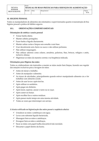 Titulo
MANUAL DE BOAS PRÁTICAS PARA SERVIÇOS DE ALIMENTAÇÃO
TICIANA
WERNER
RESTAURANTE Revisão Data Responsável Página
9/34
10. HIGIENE PESSOAL
Todos os manipuladores de alimentos são orientados e supervisionados quanto à manutenção de boa
higiene pessoal e prática de hábitos seguros.
10.1. ORIENTAÇÕES COMPORTAMENTAIS
Orientações de estética e asseio pessoal
 Tomar banho diário.
 Manter cabelos protegidos.
 Fazer barba e bigode diariamente.
 Manter unhas curtas e limpas sem esmalte e sem base.
 Usar desodorante sem cheiro ou suave e não utilizar perfumes.
 Não utilizar maquiagem.
 Não utilizar adornos como colares, amuletos, pulseiras, fitas, brincos, relógios e anéis,
inclusive aliança.
 Higienizar as mãos da maneira correta e na freqüência indicada.
Orientações para Higiene das mãos
Todos os colaboradores são instruídos a manter as mãos muito bem limpas, fazendo uso regular
das estações exclusivas para a lavagem de mãos:
 Antes de iniciar o trabalho.
 Antes de manipular o alimento.
 Ao trocar de atividades, principalmente quando estiver manipulando alimento cru e for
trabalhar com alimento cozido.
 Antes de usar luvas e após tirá-las.
 Após utilizar os sanitários.
 Após pegar em dinheiro.
 Após tossir, espirrar, assoar o nariz ou se coçar.
 Após comer ou fumar.
 Após recolher lixo e outros resíduos.
 Após passar muito tempo em uma mesma atividade.
 Todas as vezes que interromper um serviço.
A técnica utilizada na higienização das mãos possui a seqüência abaixo:
 Umedecer as mãos e antebraços com água.
 Lavar com sabonete líquido bactericida.
 Massagear bem as mãos e antebraços.
 Enxaguar bem as mãos e antebraços.
 Secar as mãos com papel toalha descartável não reciclado.
 Descartar o papel dentro da lixeira.
 