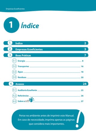 Empresas Ecoeficientes




  1              Índice

   1.      Índice                                                      2
   2.      Empresas Ecoeficientes                                      3
   3.      Boas Práticas                                               7
         3.1. Energia                                              8

         3.2. Transportes                                         16

         3.3. Água                                                18

         3.4. Resíduos                                            20


    4.     Anexos                                                  24
         4.1. Auditoria Ecoefiente                                25

         4.2. Referências                                         26

         4.3. Sobre a                                             27




               Pense no ambiente antes de imprimir este Manual.
              Em caso de necessidade, imprima apenas as páginas
                            que considera mais importantes.
 