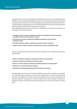 Empresas Ecoeficientes




              A ecoeficiência foi um termo introduzido pelo World Business Council for Sustainable Development
              (WBCSD) em 1992, originalmente utilizado para descrever a minimização do impacto ambiental na
              produção de bens e serviços. Este termo foi adoptado para a elaboração deste Manual de Boas Práti-
              cas para Empresas Ecoeficientes, que tem como objectivo divulgar boas práticas junto das empresas
              que lhes permitam obter benefícios ambientais e económicos.
              Foram identificadas quatro áreas de actuação que vão permitir um aumento da ecoeficiência nas
              actividades empresariais, sendo estas :



              • A energia, que inclui o aumento da eficiência energética e de utilização de energias renováveis
                nos edifícios e infra-estruturas, indústria e serviços;

              • Os transportes, que inclui as medidas de mobilidade sustentável em infra-estruturas
                rodoviárias e frotas;
              • Os resíduos, que inclui a gestão e valorização de resíduos urbanos e industriais;

              • A água, que inclui a redução das perdas, minimização do consumo e reutilização de água.




              Para uma empresa se tornar Ecoeficiente deverá ter incorporado no seu modelo de gestão acções
              que permitam:



              • Reduzir a intensidade energética por unidade de produto ou serviço prestado;

              • Aumentar o potencial de reciclagem dos materiais usados;

              • Reduzir os consumos de água e materiais por unidade de produto ou serviço prestado;

              • Maximizar o uso de fontes de energia renováveis;
              • Contribuir para a sistematização de boas práticas ambientais na empresa.



              Esta abordagem permite não só um aumento da eficiência ambiental como também uma redução
              nos custos operacionais, incluindo os custos directos de produção, e o aumento da produtividade
              da empresa. Ao adoptar este modelo de gestão são reduzidas na fonte as causas de poluição e de
              impactos ambientais associados com o consumo ineficiente dos recursos naturais reduzindo, por
              exemplo, os resíduos nos respectivos locais onde são gerados e o consumo de energia com origem
              fóssil.




                                                                                                                   4

Acções de Sensibilização para o Programa Nisa Ecoeficiente
 