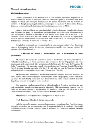 Manual de orientação ao bolsista
____________________________________________________________________________________________________________________
_____________________________________________________________________________________________________________________
MEC/SESu/DIPES – Coordenação Geral de Projetos Especiais para a Graduação Edição: janeiro - 2013
10
11 - Bolsa Permanência
A bolsa permanência é um benefício com o valor máximo equivalente ao praticado na
política federal de bolsas de iniciação científica, concedido apenas a estudantes com bolsa
integral do Prouni em utilização, matriculados em cursos presenciais com no mínimo 06
semestres de duração e cuja carga horária média seja igual ou superior a 06 horas diárias de aula,
de acordo com os dados cadastrados pelas instituições de ensino junto ao MEC.
A carga horária média de um curso é calculada pela divisão entre a carga horária mínima
total do curso, em horas, e o resultado da multiplicação do respectivo prazo mínimo em anos
para integralização do curso e o número de dias do ano letivo, sendo este fixado pela Lei de
Diretrizes e Bases da Educação Nacional – LDB, em 200 dias letivos. O cálculo da carga horária
média é efetuado com base nos dados constantes no Cadastro e-MEC de Instituições e Cursos
Superiores do Ministério da Educação - Cadastro e-MEC.
É vedada a acumulação da bolsa permanência com quaisquer outras bolsas da mesma
natureza destinadas ao custeio de despesas educacionais, mantidas com recursos públicos de
quaisquer das esferas federativas.
11.1 - Processo de seleção e procedimentos para o recebimento da bolsa
permanência
O processo de seleção dos estudantes aptos ao recebimento da bolsa permanência é
realizado mensalmente, de forma automática pelo sistema do Prouni. O pagamento da bolsa
permanência está condicionado (i) à assinatura, pelo bolsista apto, do Termo de Concessão de
Bolsa Permanência e (ii) à emissão mensal, pelo coordenador do Prouni, da Relação Mensal dos
Beneficiários da Bolsa Permanência, até o dia 15 de cada mês, por meio do Sisprouni, observada
a disponibilidade orçamentária e financeira do Ministério da Educação.
O estudante apto ao benefício deverá abrir uma conta corrente individual no Banco do
Brasil ou na Caixa Econômica Federal. Não são aceitas contas tipo poupança, contas eletrônicas
(operação 023 da CAIXA), contas com mais de um titular ou contas abertas com CPF diferente
daquele do estudante contemplado com o benefício.
Em seguida, o estudante deve dirigir-se à Coordenação do Prouni na instituição em que
está matriculado, levando seu documento de identidade, CPF, comprovante bancário com os
dados da sua conta corrente e comprovante de residência, para que seja efetivado o seu
cadastramento e assinado o Termo de Concessão de Bolsa Permanência.
O benefício da bolsa permanência abrange todos os meses do ano.
11.2 - Prazo de utilização da bolsa permanência:
A bolsa permanência poderá ser concedida enquanto a bolsa integral do Prouni estiver em
utilização, cessando o seu recebimento em caso de suspensão da bolsa de estudo do Prouni, pelo
período em que esta persistir, contado a partir da assinatura do Termo de Concessão da Bolsa
Permanência.
 