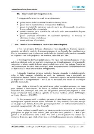 Manual de orientação ao bolsista
____________________________________________________________________________________________________________________
_____________________________________________________________________________________________________________________
MEC/SESu/DIPES – Coordenação Geral de Projetos Especiais para a Graduação Edição: janeiro - 2013
11
11.3 - Encerramento da bolsa permanência:
A bolsa permanência será encerrada nos seguintes casos:
quando o curso deixar de atender aos critérios da carga horária.
quando houver encerramento da bolsa de estudo do Prouni;
quando o estudante for transferido para outro curso que não se enquadre nos critérios
de concessão da bolsa permanência;
quando constatado que o benefício não está sendo usado para o custeio de despesas
educacionais do bolsista;
quando constatada inidoneidade de documento apresentado ou falsidade de
informação prestada pelo bolsista;
quando solicitado pelo estudante.
12 - Fies - Fundo de Financiamento ao Estudante do Ensino Superior
O Fies é um programa destinado a financiar os cursos de graduação do ensino superior a
estudantes que não têm condições de arcar com os custos de sua formação. Para candidatar-se ao
Fies, os alunos devem estar regularmente matriculados em instituições não gratuitas cadastradas
no Programa e com avaliação positiva nos processos conduzidos pelo MEC.
O bolsista parcial do Prouni pode financiar pelo Fies a parte da mensalidade não coberta
pela bolsa, não tendo assim que arcar com os custos de sua formação enquanto estiver estudando.
Além disso, o bolsista parcial do Prouni possui condição especial no Fies, podendo financiar até
100% dos encargos adicionais não cobertos pela bolsa, independentemente do comprometimento
da mensalidade na renda familiar mensal bruta per capita.
A inscrição é realizada por meio eletrônico. Durante a inscrição o estudante preenche
todos os dados cadastrais solicitados, os quais são necessários para a contratação do
financiamento. Quando finalizar a sua inscrição, o estudante comparece a Comissão Permanente
de Supervisão e Acompanhamento - CPSA da sua faculdade para validar as informações
prestadas na inscrição.
Após validar as informações na instituição de ensino, o estudante comparece ao banco
para contratar o financiamento. Ao banco, o estudante deve apresentar os documentos
necessários para contratação, bem como uma das garantias previstas pelo programa, a saber:
fiança convencional, fiança solidária e a garantia por meio do Fundo de Garantia de Operações
de Crédito Educativo – FGEDUC.
Na fiança convencional, o estudante apresenta até dois fiadores cujas rendas somadas
sejam iguais ou superiores ao valor mensal financiado. Na fiança solidária, o estudante participa
de um grupo de, no máximo, 5 estudantes que se comprometem a ser fiadores solidários entre si,
garantindo o pagamento do valor total financiado.
Caso o estudante tenha dificuldades em apresentar um fiador convencional ou não queira
participar de um grupo de fiança solidária, pode optar pelo fundo garantidor – FGEDUC para
garantir o seu financiamento junto ao Fies. Para tanto, o bolsista parcial deve verificar se a
instituição de ensino a qual estuda oferece essa possibilidade de garantia aos seus estudantes. Em
 