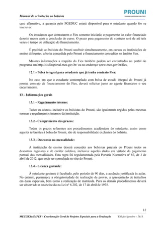 Manual de orientação ao bolsista
____________________________________________________________________________________________________________________
_____________________________________________________________________________________________________________________
MEC/SESu/DIPES – Coordenação Geral de Projetos Especiais para a Graduação Edição: janeiro - 2013
12
caso afirmativo, a garantia pelo FGEDUC estará disponível para o estudante quando for se
inscrever.
Os estudantes que contratarem o Fies somente iniciarão o pagamento do valor financiado
dezoito meses após a conclusão do curso. O prazo para pagamento do contrato será de até três
vezes o tempo de utilização do financiamento.
É proibido ao bolsista do Prouni usufruir simultaneamente, em cursos ou instituições de
ensino diferentes, a bolsa concedida pelo Prouni e financiamento concedido no âmbito Fies.
Maiores informações a respeito do Fies também podem ser encontradas no portal do
programa em http://sisfiesportal.mec.gov.br/ ou no endereço www.mec.gov.br/fies.
12.1 - Bolsa integral para estudante que já tenha contrato Fies:
No caso em que o estudante contemplado com bolsa de estudo integral do Prouni já
possua contrato de financiamento do Fies, deverá solicitar junto ao agente financeiro o seu
encerramento.
13 – Informações gerais
13.1 - Regulamento interno:
Todos os alunos, inclusive os bolsistas do Prouni, são igualmente regidos pelas mesmas
normas e regulamentos internos da instituição.
13.2 - Cumprimento dos prazos:
Todos os prazos referentes aos procedimentos acadêmicos do estudante, assim como
aqueles referentes à bolsa do Prouni, são de responsabilidade exclusiva do bolsista.
13.3 - Descontos na mensalidade:
A instituição de ensino deverá conceder aos bolsistas parciais do Prouni todos os
descontos regulares e de caráter coletivo, inclusive aqueles dados em virtude do pagamento
pontual das mensalidades. Esta regra foi regulamentada pela Portaria Normativa nº 87, de 3 de
abril de 2012, que pode ser consultada no site do Prouni.
13.4 - Licença gestante:
À estudante gestante é facultado, pelo período de 90 dias, a ausência justificada às aulas.
No entanto, permanece a obrigatoriedade de realização de provas, a apresentação de trabalhos
em datas especiais, bem como a realização de matrícula. Para os demais procedimentos deverá
ser observado o estabelecido na Lei nº 6.202, de 17 de abril de 1975.
 