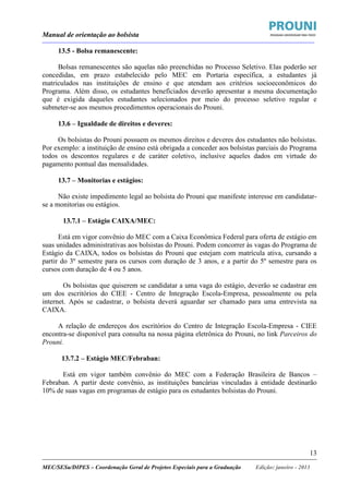 Manual de orientação ao bolsista
____________________________________________________________________________________________________________________
_____________________________________________________________________________________________________________________
MEC/SESu/DIPES – Coordenação Geral de Projetos Especiais para a Graduação Edição: janeiro - 2013
13
13.5 - Bolsa remanescente:
Bolsas remanescentes são aquelas não preenchidas no Processo Seletivo. Elas poderão ser
concedidas, em prazo estabelecido pelo MEC em Portaria específica, a estudantes já
matriculados nas instituições de ensino e que atendam aos critérios socioeconômicos do
Programa. Além disso, os estudantes beneficiados deverão apresentar a mesma documentação
que é exigida daqueles estudantes selecionados por meio do processo seletivo regular e
submeter-se aos mesmos procedimentos operacionais do Prouni.
13.6 – Igualdade de direitos e deveres:
Os bolsistas do Prouni possuem os mesmos direitos e deveres dos estudantes não bolsistas.
Por exemplo: a instituição de ensino está obrigada a conceder aos bolsistas parciais do Programa
todos os descontos regulares e de caráter coletivo, inclusive aqueles dados em virtude do
pagamento pontual das mensalidades.
13.7 – Monitorias e estágios:
Não existe impedimento legal ao bolsista do Prouni que manifeste interesse em candidatar-
se a monitorias ou estágios.
13.7.1 – Estágio CAIXA/MEC:
Está em vigor convênio do MEC com a Caixa Econômica Federal para oferta de estágio em
suas unidades administrativas aos bolsistas do Prouni. Podem concorrer às vagas do Programa de
Estágio da CAIXA, todos os bolsistas do Prouni que estejam com matrícula ativa, cursando a
partir do 3º semestre para os cursos com duração de 3 anos, e a partir do 5º semestre para os
cursos com duração de 4 ou 5 anos.
Os bolsistas que quiserem se candidatar a uma vaga do estágio, deverão se cadastrar em
um dos escritórios do CIEE - Centro de Integração Escola-Empresa, pessoalmente ou pela
internet. Após se cadastrar, o bolsista deverá aguardar ser chamado para uma entrevista na
CAIXA.
A relação de endereços dos escritórios do Centro de Integração Escola-Empresa - CIEE
encontra-se disponível para consulta na nossa página eletrônica do Prouni, no link Parceiros do
Prouni.
13.7.2 – Estágio MEC/Febraban:
Está em vigor também convênio do MEC com a Federação Brasileira de Bancos –
Febraban. A partir deste convênio, as instituições bancárias vinculadas à entidade destinarão
10% de suas vagas em programas de estágio para os estudantes bolsistas do Prouni.
 