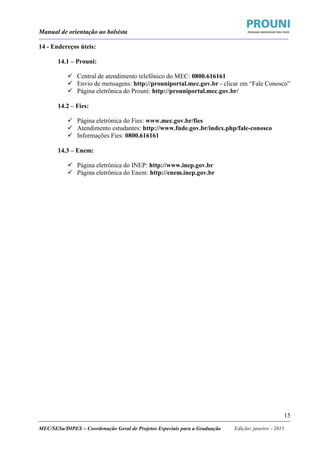 Manual de orientação ao bolsista
____________________________________________________________________________________________________________________
_____________________________________________________________________________________________________________________
MEC/SESu/DIPES – Coordenação Geral de Projetos Especiais para a Graduação Edição: janeiro - 2013
15
14 - Endereços úteis:
14.1 – Prouni:
Central de atendimento telefônico do MEC: 0800.616161
Envio de mensagens: http://prouniportal.mec.gov.br - clicar em “Fale Conosco”
Página eletrônica do Prouni: http://prouniportal.mec.gov.br/
14.2 – Fies:
Página eletrônica do Fies: www.mec.gov.br/fies
Atendimento estudantes: http://www.fnde.gov.br/index.php/fale-conosco
Informações Fies: 0800.616161
14.3 – Enem:
Página eletrônica do INEP: http://www.inep.gov.br
Página eletrônica do Enem: http://enem.inep.gov.br
 
