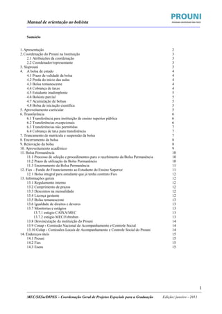 Manual de orientação ao bolsista
____________________________________________________________________________________________________________________
_____________________________________________________________________________________________________________________
MEC/SESu/DIPES – Coordenação Geral de Projetos Especiais para a Graduação Edição: janeiro - 2013
1
Sumário
1.Apresentação 2
2.Coordenação do Prouni na Instituição 3
2.1 Atribuições da coordenação 3
2.2 Coordenador/representante 3
3. Sisprouni 3
4. A bolsa de estudo 4
4.1 Prazo de validade da bolsa 4
4.2 Perda do início das aulas 4
4.3 Bolsa remanescente 4
4.4 Cobrança de taxas 4
4.5 Estudante inadimplente 5
4.6 Bolsista parcial 5
4.7 Acumulação de bolsas 5
4.8 Bolsa de iniciação científica 5
5. Aproveitamento curricular 5
6. Transferência 6
6.1 Transferência para instituição de ensino superior pública 6
6.2 Transferências excepcionais 6
6.3 Transferências não permitidas 7
6.4 Cobrança de taxa para transferência 7
7. Trancamento de matrícula e suspensão da bolsa 7
8. Encerramento da bolsa 8
9. Renovação da bolsa 8
10. Aproveitamento acadêmico 9
11. Bolsa Permanência 10
11.1 Processo de seleção e procedimentos para o recebimento da Bolsa Permanência 10
11.2 Prazo de utilização da Bolsa Permanência 10
11.3 Encerramento da Bolsa Permanência 11
12. Fies – Fundo de Financiamento ao Estudante do Ensino Superior 11
12.1 Bolsa integral para estudante que já tenha contrato Fies 12
13. Informações gerais 12
13.1 Regulamento interno 12
13.2 Cumprimento de prazos 12
13.3 Descontos na mensalidade 12
13.4 Licença gestante 12
13.5 Bolsa remanescente 13
13.6 Igualdade de direitos e deveres 13
13.7 Monitorias e estágios 13
13.7.1 estágio CAIXA/MEC 13
13.7.2 estágio MEC/Febraban 13
13.8 Desvinculação da instituição do Prouni 14
13.9 Conap - Comissão Nacional de Acompanhamento e Controle Social 14
13.10 Colap - Comissões Locais de Acompanhamento e Controle Social do Prouni 14
14. Endereços úteis 15
14.1 Prouni 15
14.2 Fies 15
14.3 Enem 15
 