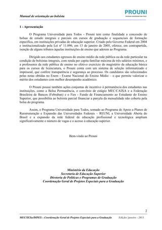 Manual de orientação ao bolsista
____________________________________________________________________________________________________________________
_____________________________________________________________________________________________________________________
MEC/SESu/DIPES – Coordenação Geral de Projetos Especiais para a Graduação Edição: janeiro - 2013
2
1 - Apresentação
O Programa Universidade para Todos - Prouni tem como finalidade a concessão de
bolsas de estudo integrais e parciais em cursos de graduação e sequenciais de formação
específica, em instituições privadas de educação superior. Criado pelo Governo Federal em 2004
e institucionalizado pela Lei nº 11.096, em 13 de janeiro de 2005, oferece, em contrapartida,
isenção de alguns tributos àquelas instituições de ensino que aderem ao Programa.
Dirigido aos estudantes egressos do ensino médio da rede pública ou da rede particular na
condição de bolsistas integrais, com renda per capita familiar máxima de três salários mínimos, e
a professores da rede pública de ensino no efetivo exercício do magistério da educação básica
para os cursos de licenciatura, o Prouni conta com um sistema de seleção informatizado e
impessoal, que confere transparência e segurança ao processo. Os candidatos são selecionados
pelas notas obtidas no Enem - Exame Nacional do Ensino Médio – o que permite valorizar o
mérito dos estudantes com melhor desempenho acadêmico.
O Prouni possui também ações conjuntas de incentivo à permanência dos estudantes nas
instituições, como a Bolsa Permanência, o convênio de estágio MEC/CAIXA e a Federação
Brasileira de Bancos (Febraban) e o Fies - Fundo de Financiamento ao Estudante do Ensino
Superior, que possibilita ao bolsista parcial financiar a parcela da mensalidade não coberta pela
bolsa do programa.
Assim, o Programa Universidade para Todos, somado ao Programa de Apoio a Planos de
Reestruturação e Expansão das Universidades Federais – REUNI, a Universidade Aberta do
Brasil e a expansão da rede federal de educação profissional e tecnológica ampliam
significativamente o número de vagas e o acesso à educação superior.
Bem-vindo ao Prouni
Ministério da Educação
Secretaria de Educação Superior
Diretoria de Políticas e Programas de Graduação
Coordenação Geral de Projetos Especiais para a Graduação
 