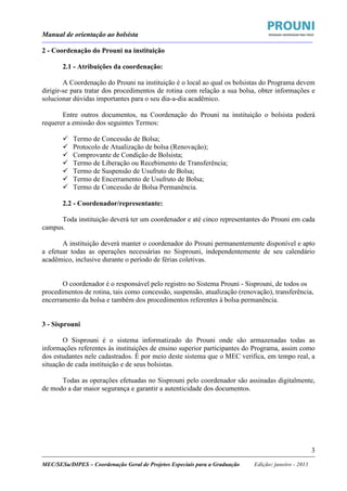 Manual de orientação ao bolsista
____________________________________________________________________________________________________________________
_____________________________________________________________________________________________________________________
MEC/SESu/DIPES – Coordenação Geral de Projetos Especiais para a Graduação Edição: janeiro - 2013
3
2 - Coordenação do Prouni na instituição
2.1 - Atribuições da coordenação:
A Coordenação do Prouni na instituição é o local ao qual os bolsistas do Programa devem
dirigir-se para tratar dos procedimentos de rotina com relação a sua bolsa, obter informações e
solucionar dúvidas importantes para o seu dia-a-dia acadêmico.
Entre outros documentos, na Coordenação do Prouni na instituição o bolsista poderá
requerer a emissão dos seguintes Termos:
Termo de Concessão de Bolsa;
Protocolo de Atualização de bolsa (Renovação);
Comprovante de Condição de Bolsista;
Termo de Liberação ou Recebimento de Transferência;
Termo de Suspensão de Usufruto de Bolsa;
Termo de Encerramento de Usufruto de Bolsa;
Termo de Concessão de Bolsa Permanência.
2.2 - Coordenador/representante:
Toda instituição deverá ter um coordenador e até cinco representantes do Prouni em cada
campus.
A instituição deverá manter o coordenador do Prouni permanentemente disponível e apto
a efetuar todas as operações necessárias no Sisprouni, independentemente de seu calendário
acadêmico, inclusive durante o período de férias coletivas.
O coordenador é o responsável pelo registro no Sistema Prouni - Sisprouni, de todos os
procedimentos de rotina, tais como concessão, suspensão, atualização (renovação), transferência,
encerramento da bolsa e também dos procedimentos referentes à bolsa permanência.
3 - Sisprouni
O Sisprouni é o sistema informatizado do Prouni onde são armazenadas todas as
informações referentes às instituições de ensino superior participantes do Programa, assim como
dos estudantes nele cadastrados. É por meio deste sistema que o MEC verifica, em tempo real, a
situação de cada instituição e de seus bolsistas.
Todas as operações efetuadas no Sisprouni pelo coordenador são assinadas digitalmente,
de modo a dar maior segurança e garantir a autenticidade dos documentos.
 
