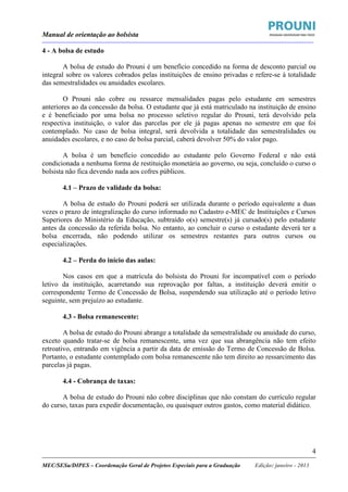 Manual de orientação ao bolsista
____________________________________________________________________________________________________________________
_____________________________________________________________________________________________________________________
MEC/SESu/DIPES – Coordenação Geral de Projetos Especiais para a Graduação Edição: janeiro - 2013
4
4 - A bolsa de estudo
A bolsa de estudo do Prouni é um benefício concedido na forma de desconto parcial ou
integral sobre os valores cobrados pelas instituições de ensino privadas e refere-se à totalidade
das semestralidades ou anuidades escolares.
O Prouni não cobre ou ressarce mensalidades pagas pelo estudante em semestres
anteriores ao da concessão da bolsa. O estudante que já está matriculado na instituição de ensino
e é beneficiado por uma bolsa no processo seletivo regular do Prouni, terá devolvido pela
respectiva instituição, o valor das parcelas por ele já pagas apenas no semestre em que foi
contemplado. No caso de bolsa integral, será devolvida a totalidade das semestralidades ou
anuidades escolares, e no caso de bolsa parcial, caberá devolver 50% do valor pago.
A bolsa é um benefício concedido ao estudante pelo Governo Federal e não está
condicionada a nenhuma forma de restituição monetária ao governo, ou seja, concluído o curso o
bolsista não fica devendo nada aos cofres públicos.
4.1 – Prazo de validade da bolsa:
A bolsa de estudo do Prouni poderá ser utilizada durante o período equivalente a duas
vezes o prazo de integralização do curso informado no Cadastro e-MEC de Instituições e Cursos
Superiores do Ministério da Educação, subtraído o(s) semestre(s) já cursado(s) pelo estudante
antes da concessão da referida bolsa. No entanto, ao concluir o curso o estudante deverá ter a
bolsa encerrada, não podendo utilizar os semestres restantes para outros cursos ou
especializações.
4.2 – Perda do início das aulas:
Nos casos em que a matrícula do bolsista do Prouni for incompatível com o período
letivo da instituição, acarretando sua reprovação por faltas, a instituição deverá emitir o
correspondente Termo de Concessão de Bolsa, suspendendo sua utilização até o período letivo
seguinte, sem prejuízo ao estudante.
4.3 - Bolsa remanescente:
A bolsa de estudo do Prouni abrange a totalidade da semestralidade ou anuidade do curso,
exceto quando tratar-se de bolsa remanescente, uma vez que sua abrangência não tem efeito
retroativo, entrando em vigência a partir da data de emissão do Termo de Concessão de Bolsa.
Portanto, o estudante contemplado com bolsa remanescente não tem direito ao ressarcimento das
parcelas já pagas.
4.4 - Cobrança de taxas:
A bolsa de estudo do Prouni não cobre disciplinas que não constam do currículo regular
do curso, taxas para expedir documentação, ou quaisquer outros gastos, como material didático.
 