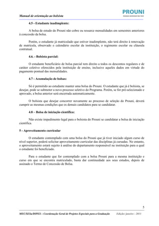 Manual de orientação ao bolsista
____________________________________________________________________________________________________________________
_____________________________________________________________________________________________________________________
MEC/SESu/DIPES – Coordenação Geral de Projetos Especiais para a Graduação Edição: janeiro - 2013
5
4.5 - Estudante inadimplente:
A bolsa de estudo do Prouni não cobre ou ressarce mensalidades em semestres anteriores
à concessão da bolsa.
Porém, o estudante já matriculado que estiver inadimplente, não terá direito à renovação
de matrícula, observado o calendário escolar da instituição, o regimento escolar ou cláusula
contratual.
4.6. - Bolsista parcial:
O estudante beneficiário de bolsa parcial tem direito a todos os descontos regulares e de
caráter coletivo oferecidos pela instituição de ensino, inclusive aqueles dados em virtude do
pagamento pontual das mensalidades.
4.7 - Acumulação de bolsas:
Só é permitido ao estudante manter uma bolsa do Prouni. O estudante que já é bolsista, se
desejar, pode se submeter a novo processo seletivo do Programa. Porém, se for pré-selecionado e
aprovado, a bolsa anterior será encerrada automaticamente.
O bolsista que desejar concorrer novamente ao processo de seleção do Prouni, deverá
cumprir as mesmas condições que os demais candidatos para se candidatar.
4.8 – Bolsa de iniciação científica:
Não existe impedimento legal para o bolsista do Prouni se candidatar a bolsa de iniciação
científica.
5 - Aproveitamento curricular
O estudante contemplado com uma bolsa do Prouni que já tiver iniciado algum curso de
nível superior, poderá solicitar aproveitamento curricular das disciplinas já cursadas. No entanto,
o aproveitamento estará sujeito à análise do departamento responsável na instituição para a qual
o estudante foi beneficiado.
Para o estudante que for contemplado com a bolsa Prouni para a mesma instituição e
curso em que se encontra matriculado, basta dar continuidade aos seus estudos, depois de
assinado o Termo de Concessão de Bolsa.
 