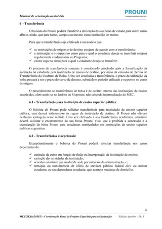 Manual de orientação ao bolsista
____________________________________________________________________________________________________________________
_____________________________________________________________________________________________________________________
MEC/SESu/DIPES – Coordenação Geral de Projetos Especiais para a Graduação Edição: janeiro - 2013
6
6 – Transferência
O bolsista do Prouni poderá transferir a utilização da sua bolsa de estudo para outro curso
afim e, ainda, que para turno, campus ou mesmo outra instituição de ensino.
Para que a transferência seja efetivada é necessário que:
as instituições de origem e de destino estejam de acordo com a transferência;
a instituição e o respectivo curso para o qual o estudante deseja se transferir estejam
regularmente credenciados no Programa;
exista vaga no curso para o qual o estudante deseja se transferir.
O processo de transferência somente é considerado concluído após a formalização da
aceitação do estudante pela instituição de ensino de destino, por meio da emissão do Termo de
Transferência do Usufruto de Bolsa. Uma vez concluída a transferência, o prazo de utilização da
bolsa passará a ser o prazo do curso de destino, subtraído o período utilizado e suspenso no curso
de origem.
O procedimento de transferência de bolsa é de caráter interno das instituições de ensino
envolvidas, efetivando-se no âmbito do Sisprouni, não cabendo intermediação do MEC.
6.1 - Transferência para instituição de ensino superior pública:
O bolsista do Prouni pode solicitar transferência para instituição de ensino superior
pública, mas deverá submeter-se às regras da instituição de destino. O Prouni não oferece
nenhuma vantagem nesse sentido. Uma vez efetivada a sua transferência acadêmica, estudante
deverá solicitar o encerramento da sua bolsa Prouni, visto que é proibida a concessão e a
manutenção de bolsa Prouni para estudantes matriculados em instituições de ensino superior
públicas e gratuitas.
6.2 - Transferências excepcionais:
Excepcionalmente o bolsista do Prouni poderá solicitar transferência nos casos
decorrentes de:
extinção de curso em função de fusão ou incorporação da instituição de ensino;
extinção das atividades da instituição;
servidor estudante que mudar de sede por interesse da administração, e;
remoção ou transferência de oficio de servidor público federal civil ou militar
estudante, ou seu dependente estudante, que acarrete mudança de domicílio.
 