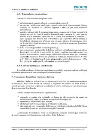 Manual de orientação ao bolsista
____________________________________________________________________________________________________________________
_____________________________________________________________________________________________________________________
MEC/SESu/DIPES – Coordenação Geral de Projetos Especiais para a Graduação Edição: janeiro - 2013
7
6.3 – Transferências não permitidas:
Não haverá transferência nos seguintes casos:
de bolsa integral para parcial ou de bolsa parcial para integral;
para cursos considerados insuficientes, segundo critérios de desempenho do Sistema
Nacional de Avaliação da Educação Superior - SINAES, por duas avaliações
consecutivas;
quando o número total de semestres já cursados ou suspensos for igual ou superior à
duração máxima do curso de destino. Exemplificando: a duração do curso atual do
bolsista é de 8 semestres, sendo que ele já cursou e/ou suspendeu 6 semestres. O
curso desejado pelo bolsista para se transferir é de 6 semestres. Dessa maneira, a
transferência não poderá ser efetivada uma vez que o número de semestres do curso
de destino (6), é igual ao número de semestres cursados ou suspensos do curso de
origem do bolsista;
bolsa concedida por ordem ou decisão judicial, e;
nos casos em que a nota média do bolsista no Enem, utilizada para sua admissão ao
Prouni (A), for inferior à nota média do último candidato aprovado no processo
seletivo mais recente do Prouni em que tenham sido ofertadas bolsas para o curso de
destino (B), ressalvada decisão em contrário da instituição. Exemplificando: A = 500
e B = 600, se A é menor que B, então não poderá haver transferência; ou, A = 600 e
B = 550, se A é maior que B, então poderá haver transferência.
6.4 - Cobrança de taxa para transferência:
É proibida a cobrança de taxa de matrícula como condição para apreciação de pedidos de
emissão de documentos de transferência para outras instituições.
7 - Trancamento de matrícula e suspensão da bolsa
O bolsista do Prouni pode solicitar o trancamento da matrícula, de acordo com as normas
da instituição. Nesse caso deverá ser solicitada a suspensão do usufruto da bolsa. Porém o
período em que a bolsa ficar suspensa é considerado de efetiva utilização, ou seja, é descontado
do seu prazo total de utilização.
A bolsa também será suspensa nos seguintes casos:
matrículas recusadas pela instituição em função de não pagamento da parcela da
mensalidade não coberta pela bolsa, no caso dos bolsistas parciais;
abandono do período letivo pelo bolsista;
afastamento do bolsista, desde que devidamente justificado;
não atualizada pelo coordenador do Prouni, no período especificado pelo MEC. Nesse
caso a bolsa é suspensa automaticamente pelo Sisprouni.
A atualização do usufruto da bolsa é o procedimento semestral efetuado pela instituição
de ensino para que o bolsista continue usufruindo a Bolsa do Prouni.
 