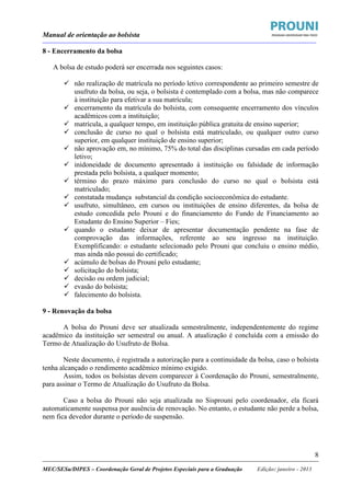 Manual de orientação ao bolsista
____________________________________________________________________________________________________________________
_____________________________________________________________________________________________________________________
MEC/SESu/DIPES – Coordenação Geral de Projetos Especiais para a Graduação Edição: janeiro - 2013
8
8 - Encerramento da bolsa
A bolsa de estudo poderá ser encerrada nos seguintes casos:
não realização de matrícula no período letivo correspondente ao primeiro semestre de
usufruto da bolsa, ou seja, o bolsista é contemplado com a bolsa, mas não comparece
à instituição para efetivar a sua matrícula;
encerramento da matrícula do bolsista, com consequente encerramento dos vínculos
acadêmicos com a instituição;
matrícula, a qualquer tempo, em instituição pública gratuita de ensino superior;
conclusão de curso no qual o bolsista está matriculado, ou qualquer outro curso
superior, em qualquer instituição de ensino superior;
não aprovação em, no mínimo, 75% do total das disciplinas cursadas em cada período
letivo;
inidoneidade de documento apresentado à instituição ou falsidade de informação
prestada pelo bolsista, a qualquer momento;
término do prazo máximo para conclusão do curso no qual o bolsista está
matriculado;
constatada mudança substancial da condição socioeconômica do estudante.
usufruto, simultâneo, em cursos ou instituições de ensino diferentes, da bolsa de
estudo concedida pelo Prouni e do financiamento do Fundo de Financiamento ao
Estudante do Ensino Superior – Fies;
quando o estudante deixar de apresentar documentação pendente na fase de
comprovação das informações, referente ao seu ingresso na instituição.
Exemplificando: o estudante selecionado pelo Prouni que concluiu o ensino médio,
mas ainda não possui do certificado;
acúmulo de bolsas do Prouni pelo estudante;
solicitação do bolsista;
decisão ou ordem judicial;
evasão do bolsista;
falecimento do bolsista.
9 - Renovação da bolsa
A bolsa do Prouni deve ser atualizada semestralmente, independentemente do regime
acadêmico da instituição ser semestral ou anual. A atualização é concluída com a emissão do
Termo de Atualização do Usufruto de Bolsa.
Neste documento, é registrada a autorização para a continuidade da bolsa, caso o bolsista
tenha alcançado o rendimento acadêmico mínimo exigido.
Assim, todos os bolsistas devem comparecer à Coordenação do Prouni, semestralmente,
para assinar o Termo de Atualização do Usufruto da Bolsa.
Caso a bolsa do Prouni não seja atualizada no Sisprouni pelo coordenador, ela ficará
automaticamente suspensa por ausência de renovação. No entanto, o estudante não perde a bolsa,
nem fica devedor durante o período de suspensão.
 