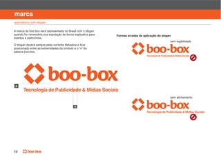 manual de identidade visual

marca
assinatura com slogan

A marca da boo-box será representada no Brasil com o slogan
quando for necessária sua exposição de forma explicativa para   Formas erradas de aplicação do slogan
eventos e patrocínios.
                                                                                                    sem legibilidade

posicionado entre as extremidades do símbolo e o “x” da
palavra boo-box.




                                                                                                    sem alinhamento


                                             x




10
 
