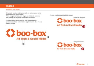 manual de identidade visual

marca
assinatura com slogan

A marca da boo-box será representada em outros países com o
slogan escrito na língua inglesa.                                    Formas erradas de aplicação do slogan
*Com exceção da marca sem slogan ser distribuido no exterior
sem intenção de veiculação comercial ou em midías.


posicionado entre as extremidades da primeira letra “b” e o “x” da
palavra boo-box.




                                                                                                             sem padronização
                               x




                                                                                                                                11
 
