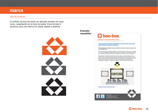 manual de identidade visual

marca
uso do símbolo

O símbolo da boo-box pode ser aplicado também em duas
cores, respeitando-se os tons da paleta. Esse formato é


                                                          Exemplo
                                                          newsletter




                                                                       boo-­box.com
                                                                       Av.  Brigadeiro  Faria  Lima,  2631

                                                                       Cep  01452  000    Te 11  3853  9598




                                                                                                                                    13
 