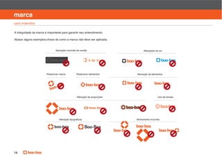 manual de identidade visual

marca
usos indevidos

A integridade da marca é importante para garantir seu entendimento.

Abaixo alguns exemplos-chave de como a marca não deve ser aplicada.


                               Aplicação incorreta de versão                      Alterações de cor




                        Rotacionar marca          Rotacionar elementos      Remoção de elementos




                                                  Alteração de proporções                      Uso de bordas




                                                                            Alinhamento incorreto


                              boo-box                    Boo-Box




14
 