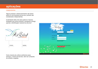 manual de identidade visual

aplicações
independentes

Alguns produtos e desenvolvimentos não fazem
parte do core business da boo-box, portanto são
considerados independentes.

A identidade deles não está sujeita às mesmas
limitações que outros produtos, carregando consigo




     símbolo                logotipo




serviços, a marca da boo-box, deve ser composta
de símbolo e logotipo.




                                                                           17
 