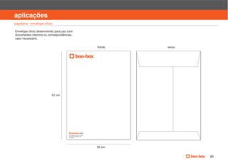 manual de identidade visual

aplicações
papelaria - envelope ofício

Envelope ofício desenvolvido para uso com
documentos internos ou correspondências,
caso necessário.

                                                      frente   verso




                          31 cm




                                      Av
                                                  P
                                      01452 000




                                                      22 cm


                                                                                       21
 