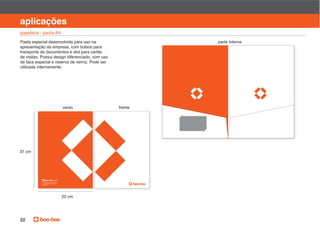 manual de identidade visual

aplicações
papelaria - pasta A4
Pasta especial desenvolvida para uso na                    parte interna
apresentação da empresa, com bolsos para
transporte de documentos e slot para cartão
de visitas. Possui design diferenciado, com uso
de faca especial e reserva de verniz. Pode ser
utilizada internamente.




                           verso                  frente




31 cm




           Av
                       P
           01452 000




                           22 cm




22
 