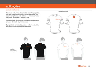 manual de identidade visual

aplicações
camiseta institucional
                                                               modelo principal
A camiseta institucional utiliza modelo de confecção padrão,
com gola arredondada. Possui a marca da empresa, com
slogan, na região esquerda do tórax e o símbolo da marca
nas costas, certralizado e próximo à gola.

Temos o modelo secundário de camisa polo, apresentando
a mesma identidade da primeira versão.


seu usuário como representante da empresa.




       modelo
       secundário




                                                                                                        23
 