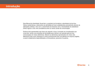 manual de identidade visual

introdução




             Este Manual de Identidade Visual tem o propósito de formalizar a identidade da boo-box.
             Várias caraterísticas e elementos da identidade já foram estabelecidos previamente através de
             aplicações práticas, mas com o crescimento da empresa veio a necessidade de estabelecer
             certas regras e criar uma consistência entre os vários canais de comunicação.

             Embora tudo apresentado aqui deva ser seguido à risca, foi levado em consideração que
             a boo-box, sendo uma empresa de tecnologia para internet, tem grande parte de sua
             comunicação em meios eletrônicos. Mesmo os elementos reproduzidos em meios não
             eletrônicos (tais como impressos ou itens promocionais) têm sua gênese em arquivos digitais,
             a serem amplamente disponibilizados a fornecedores, parceiros e usuários.




                                                                                                                  3
 