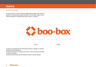 manual de identidade visual

marca
assinatura principal

A marca boo-box é nova, portanto redesenhá-la neste ponto seria um

mesmo desenho é imprescindível para manter a unidade.




                                               símbolo               logotipo




alinhados horizontalmente.
A marca boo-box é uma palavra feminina e deve ser escrita somente
em letra minúscula.
A assinatura principal deve prevalecer sobre as outras opções.




4
 