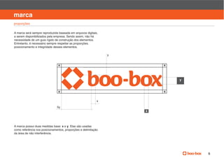 manual de identidade visual

marca
proporções

A marca será sempre reproduzida baseada em arquivos digitais,
a serem disponibilizados pela empresa. Sendo assim, não há
necessidade de um guia rígido de construção dos elementos.
Entretanto, é necessário sempre respeitar as proporções.
posicionamento e integridade desses elementos.

                                                                y


                                x                                       x



                                                                                  y


                                x                                       x

                                                            x

                               5y
                                                                    x



                                  x e y. Elas são usadas
como referência nos posicionamentos, proporções e delimitação
da área de não interferência.




                                                                                                   5
 