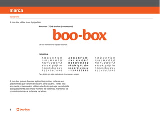 manual de identidade visual

marca


                              Mercurius CT Std Medium (customizada)




                              De uso exclusivo no logotipo boo-box.




                              Helvetica
                                  A B C D E F G H                     A B C D E F G H I     A B C D E F G H
                                  I J K L M N O P Q                   J K L M N O P Q       I J K L M N O P Q
                                  R STU V W XYZ                       R S T U V W XYZ       R STU V W XYZ
                                  abcdefghijklm                       abcdefghijklm         abcdefghijklm
                                  nopqrstuvwxy                        nopqrstuvwxy          nopqrstuvwxy
                                                                      1 2 3 4 5 6 7 8 9 0   1 2 3 4 5 6 7 8 9 0
                              Para textos em sites, aplicativos, impressos e slogan.



A boo-box possui diversas aplicações on-line, rodando em
plataformas que variam de usuário para usuário. Tendo isso
em mente, é necessário utilizar uma fonte que seja reproduzida
adequadamente pelo maior número de sistemas, mantendo os
conceitos da marca e clareza na leitura.




6
 
