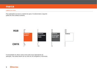 manual de identidade visual

marca
paleta de cores

Para aplicações da marca e material de apoio, foi selecionada a seguinte
paleta de cores sólidas auxiliares.




                              240                      0                   90           255
            RGB               90
                              35
                                                       0
                                                       0
                                                                           90
                                                                           90
                                                                                        255
                                                                                        255
                               pantone                 pantone             pantone      branco
                               ds-56-1                 ds-process          ds-process
                                                       black               black 80%


                              0                        10                  0            0
                              80                       0                   0            0
           CMYK               100                      0                   0            0
                              0                        100                 80           0




A necessidade de utilizar outras cores pode surgir dependendo da
aplicação, mas essas devem ser as cores de uso obrigatório e dominante.




8
 