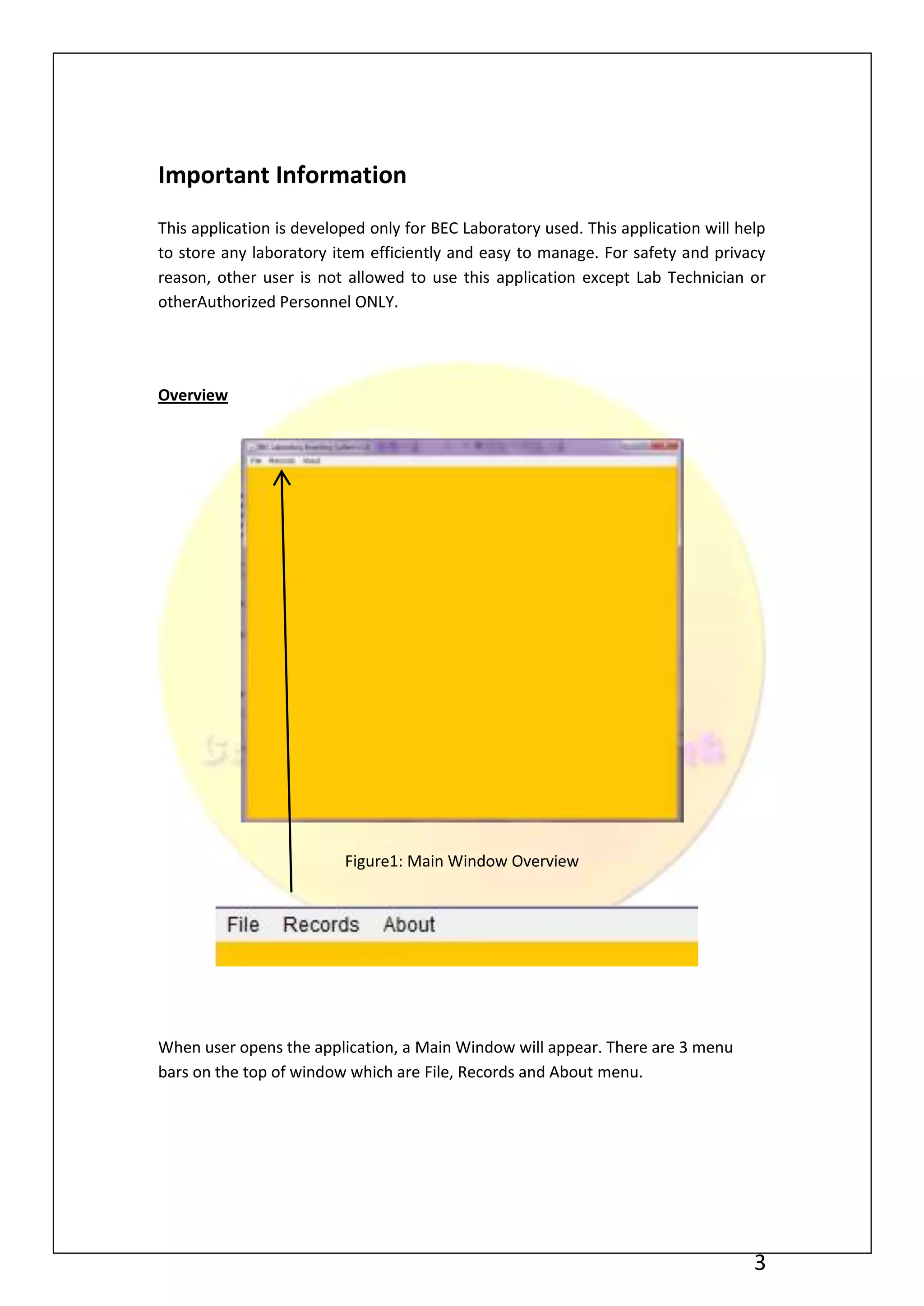 Important Information
This application is developed only for BEC Laboratory used. This application will help
to store any laboratory item efficiently and easy to manage. For safety and privacy
reason, other user is not allowed to use this application except Lab Technician or
otherAuthorized Personnel ONLY.




Overview




                          Figure1: Main Window Overview




When user opens the application, a Main Window will appear. There are 3 menu
bars on the top of window which are File, Records and About menu.




                                                                                    3
 