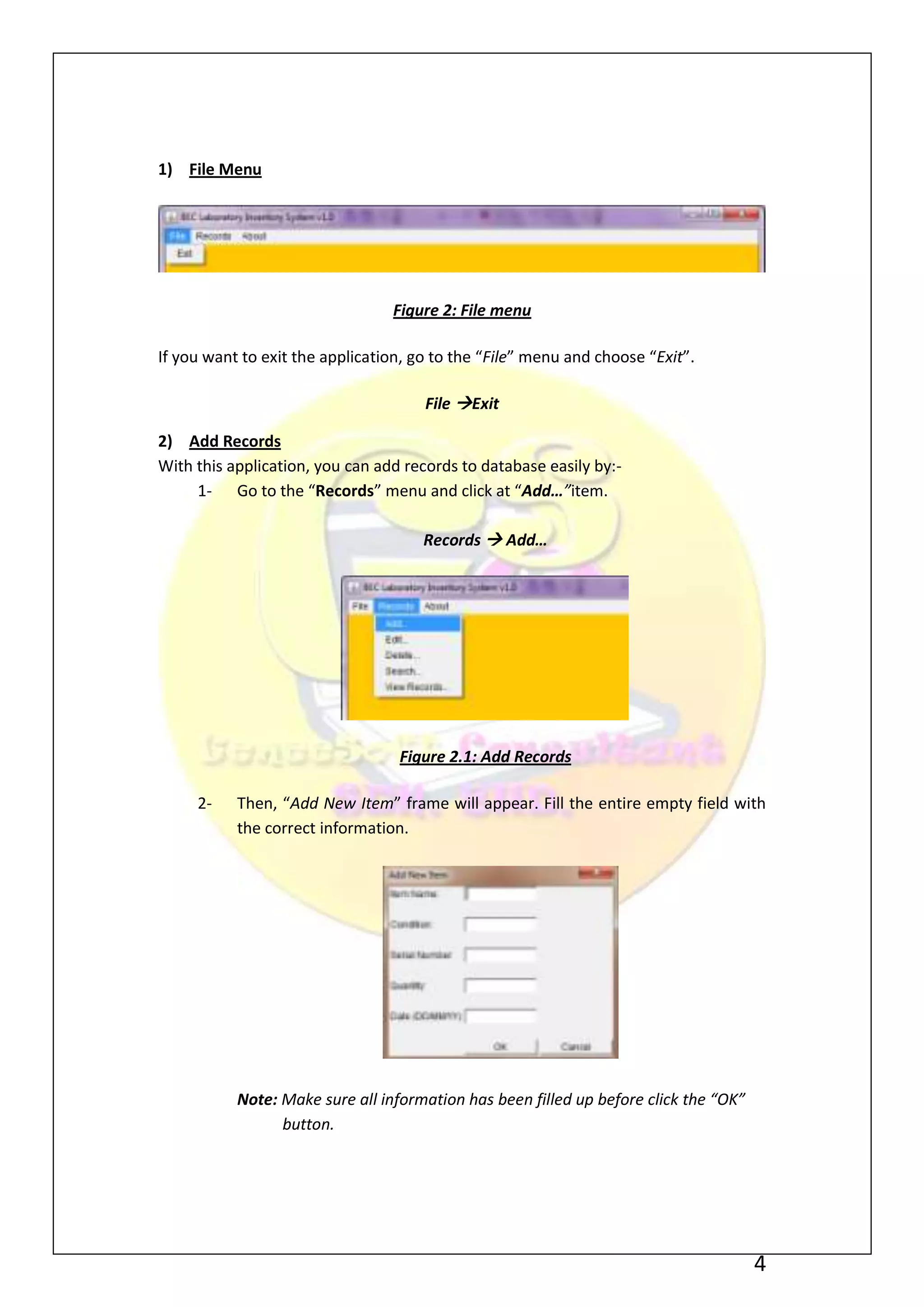 1) File Menu




                                 Figure 2: File menu

If you want to exit the application, go to the “File” menu and choose “Exit”.

                                      File Exit

2) Add Records
With this application, you can add records to database easily by:-
     1- Go to the “Records” menu and click at “Add…”item.

                                      Records  Add…




                                  Figure 2.1: Add Records

     2-    Then, “Add New Item” frame will appear. Fill the entire empty field with
           the correct information.




           Note: Make sure all information has been filled up before click the “OK”
                 button.




                                                                                      4
 