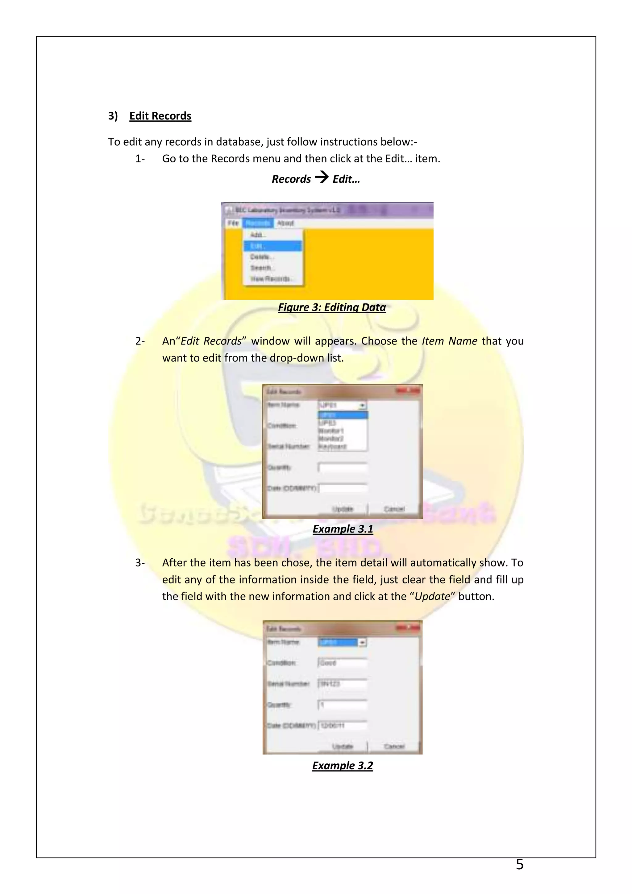 3) Edit Records

To edit any records in database, just follow instructions below:-
     1- Go to the Records menu and then click at the Edit… item.
                                 Records  Edit…




                                  Figure 3: Editing Data

     2-   An“Edit Records” window will appears. Choose the Item Name that you
          want to edit from the drop-down list.




                                          Example 3.1

     3-   After the item has been chose, the item detail will automatically show. To
          edit any of the information inside the field, just clear the field and fill up
          the field with the new information and click at the “Update” button.




                                          Example 3.2




                                                                                      5
 