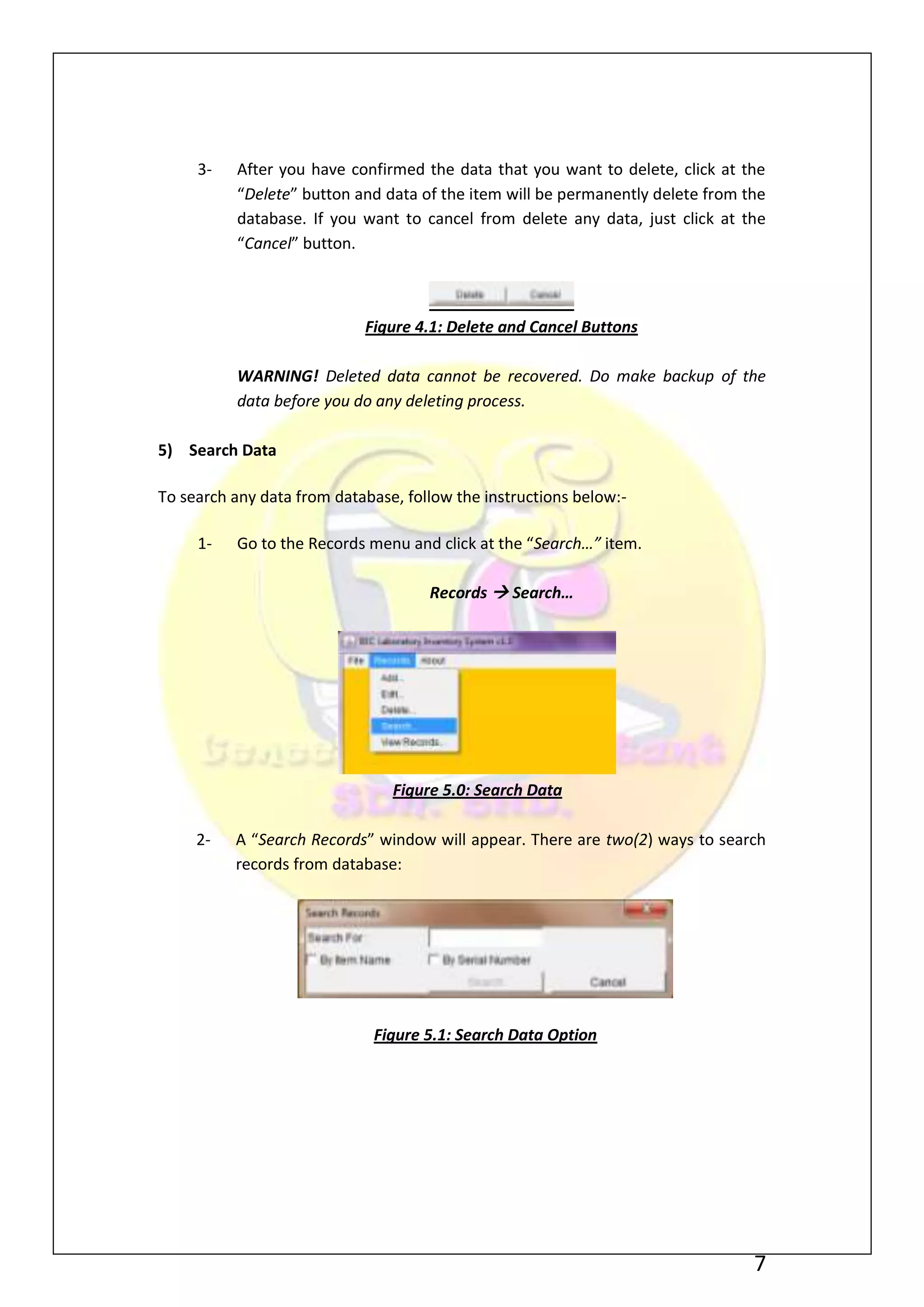 3-   After you have confirmed the data that you want to delete, click at the
          “Delete” button and data of the item will be permanently delete from the
          database. If you want to cancel from delete any data, just click at the
          “Cancel” button.



                            Figure 4.1: Delete and Cancel Buttons

          WARNING! Deleted data cannot be recovered. Do make backup of the
          data before you do any deleting process.

5) Search Data

To search any data from database, follow the instructions below:-

     1-   Go to the Records menu and click at the “Search…” item.

                                     Records  Search…




                                Figure 5.0: Search Data

     2-   A “Search Records” window will appear. There are two(2) ways to search
          records from database:




                             Figure 5.1: Search Data Option




                                                                                7
 