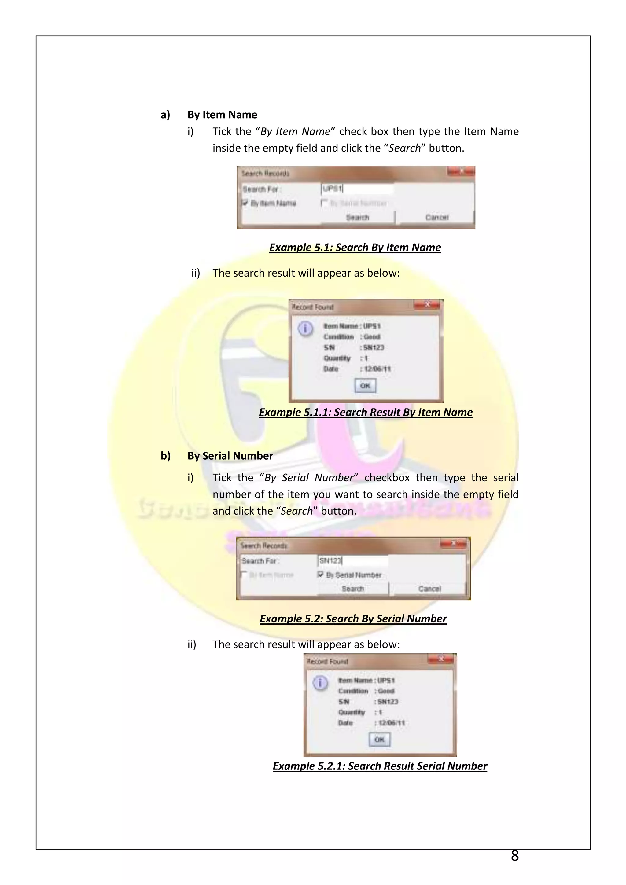 a)   By Item Name
     i)   Tick the “By Item Name” check box then type the Item Name
          inside the empty field and click the “Search” button.




                       Example 5.1: Search By Item Name

      ii)   The search result will appear as below:




                     Example 5.1.1: Search Result By Item Name


b)   By Serial Number
     i)     Tick the “By Serial Number” checkbox then type the serial
            number of the item you want to search inside the empty field
            and click the “Search” button.




                     Example 5.2: Search By Serial Number

     ii)    The search result will appear as below:




                        Example 5.2.1: Search Result Serial Number




                                                                      8
 