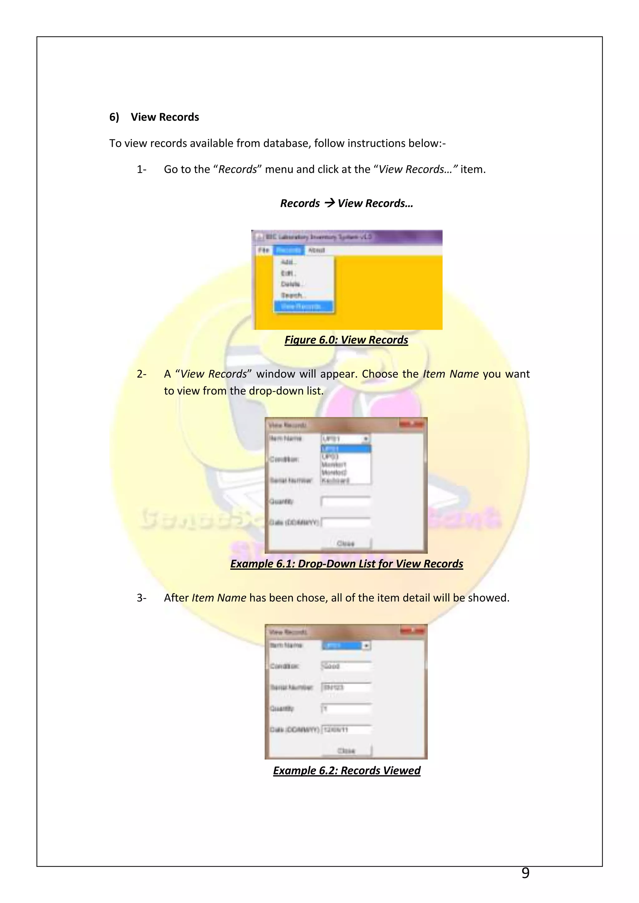6) View Records

To view records available from database, follow instructions below:-

     1-    Go to the “Records” menu and click at the “View Records…” item.

                                  Records  View Records…




                                   Figure 6.0: View Records

     2-    A “View Records” window will appear. Choose the Item Name you want
           to view from the drop-down list.




                        Example 6.1: Drop-Down List for View Records

     3-    After Item Name has been chose, all of the item detail will be showed.




                                 Example 6.2: Records Viewed




                                                                                    9
 
