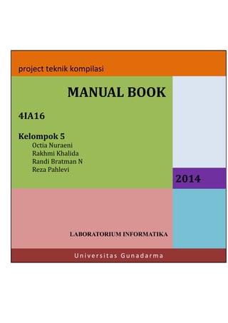 project teknik kompilasi

MANUAL BOOK
4IA16
Kelompok 5
Octia Nuraeni
Rakhmi Khalida
Randi Bratman N
Reza Pahlevi

LABORATORIUM INFORMATIKA

Universitas Gunadarma

2014

 