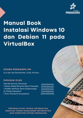 Manual Book
Instalasi Windows 10
dan Debian 11 pada
VirtualBox
PROGRAM STUDI TEKNIK INFORMATIKA
SEKOLAH TINGGI MANAJEMEN INFORMATIKA
DAN KOMPUTER (STMIK) PRIMAKARA
A.A Istri Ita Paramitha, S.Pd.,M.Kom.
DOSEN PENGAMPU MK
Nanda Darma Wirawan
I Dewa Gede Bhisma Deva Prasada
I Kadek Adithya Deva Supariyoga
Ni Made Sokayani
I Putu Pandura Suryasena
DISUSUN OLEH
(2101020043)
(2101020060)
(2101020054)
(2101020052)
(2001020040)
 