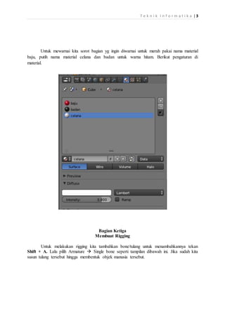 T e k n i k I n f o r m a t i k a |3
Untuk mewarnai kita sorot bagian yg ingin diwarnai untuk merah pakai nama material
baju, putih nama material celana dan badan untuk warna hitam. Berikut pengaturan di
material.
Bagian Ketiga
Membuat Rigging
Untuk melakukan rigging kita tambahkan bone/tulang untuk menambahkannya tekan
Shift + A. Lalu pilih Armature  Single bone seperti tampilan dibawah ini. Jika sudah kita
susun tulang tersebut hingga membentuk objek manusia tersebut.
 